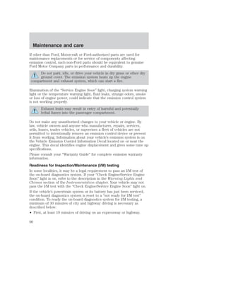 Maintenance and care 
If other than Ford, Motorcraft or Ford-authorized parts are used for 
maintenance replacements or for service of components affecting 
emission control, such non-Ford parts should be equivalent to genuine 
Ford Motor Company parts in performance and durability. 
Do not park, idle, or drive your vehicle in dry grass or other dry 
ground cover. The emission system heats up the engine 
compartment and exhaust system, which can start a fire. 
Illumination of the “Service Engine Soon” light, charging system warning 
light or the temperature warning light, fluid leaks, strange odors, smoke 
or loss of engine power, could indicate that the emission control system 
is not working properly. 
Exhaust leaks may result in entry of harmful and potentially 
lethal fumes into the passenger compartment. 
Do not make any unauthorized changes to your vehicle or engine. By 
law, vehicle owners and anyone who manufactures, repairs, services, 
sells, leases, trades vehicles, or supervises a fleet of vehicles are not 
permitted to intentionally remove an emission control device or prevent 
it from working. Information about your vehicle’s emission system is on 
the Vehicle Emission Control Information Decal located on or near the 
engine. This decal identifies engine displacement and gives some tune up 
specifications. 
Please consult your “Warranty Guide” for complete emission warranty 
information. 
Readiness for Inspection/Maintenance (I/M) testing 
In some localities, it may be a legal requirement to pass an I/M test of 
the on-board diagnostics system. If your “Check Engine/Service Engine 
Soon” light is on, refer to the description in the Warning Lights and 
Chimes section of the Instrumentation chapter. Your vehicle may not 
pass the I/M test with the “Check Engine/Service Engine Soon” light on. 
If the vehicle’s powertrain system or its battery has just been serviced, 
the on-board diagnostics system is reset to a “not ready for I/M test” 
condition. To ready the on-board diagnostics system for I/M testing, a 
minimum of 30 minutes of city and highway driving is necessary as 
described below: 
• First, at least 10 minutes of driving on an expressway or highway. 
90 
 