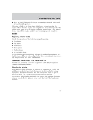 Maintenance and care 
• Next, at least 20 minutes driving in stop-and-go, city-type traffic with 
at least four idle periods. 
Allow the vehicle to sit for at least eight hours without starting the 
engine. Then, start the engine and complete the above driving cycle. The 
engine must warm up to its normal operating temperature. Once started, 
do not turn off the engine until the above driving cycle is complete. 
BULBS 
Replacing exterior bulbs 
Check the operation of the following lamps frequently: 
• Headlamps 
• Tail lamps 
• Brakelamps 
• Turn signals 
• Backup lamps 
• License plate lamp 
Do not remove lamp bulbs unless they will be replaced immediately. If a 
bulb is removed for an extended period of time, contaminants may enter 
the lamp housings and affect performance. 
CLEANING AND CARING FOR YOUR VEHICLE 
Refer to the Customer Assistance chapter for a list of Ford-approved 
cleaners, polishes and waxes. 
Cleaning the wheels 
Wash with the same detergent as the body of your vehicle. Do not use 
acid-based or alcohol-based wheel cleaners, steel wool, fuel or strong 
detergents. Never use abrasives that will damage the finish of special 
wheel surfaces. Use a tar remover to remove grease and tar. 
The brushes used in some automatic car washes may damage the finish 
on your wheels. Before going to a car wash, find out if the brushes are 
abrasive. 
91 
 