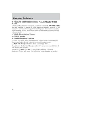 Customer Assistance 
IF YOU HAVE A SERVICE CONCERN, PLEASE FOLLOW THESE 
STEPS: 
1. Call our Motor Home Customer Assistance Center (1–800–444–3311) 
which is available 24 hrs/day. If inspections or repairs are required let the 
assistance center make an appointment for you at the most appropriate 
repair location in your area. Please have the following information ready 
before you call: 
• Vehicle Identification Number 
• Current Mileage 
• A Summary of Your Concern 
2. When you arrive at the repair location explain your concern fully to 
the service writer. If your concern is resolved please contact 
(1–800–444–3311) and advice them accordingly. If not... 
3. Ask to see the Service Manager and review your concern with him. If 
you are still not satisfied... 
4. Contact (1–800–444–3311) and our Motor Home Customer 
Assistance Center will assist you and or the repair location as needed. 
98 
 