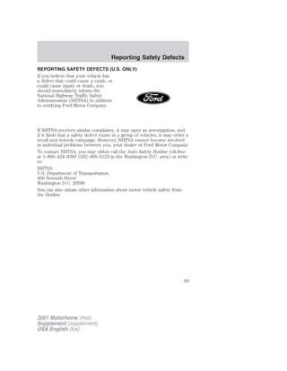 REPORTING SAFETY DEFECTS (U.S. ONLY) 
If you believe that your vehicle has 
a defect that could cause a crash, or 
could cause injury or death, you 
should immediately inform the 
National Highway Traffic Safety 
Administration (NHTSA) in addition 
to notifying Ford Motor Company. 
If NHTSA receives similar complaints, it may open an investigation, and 
if it finds that a safety defect exists in a group of vehicles, it may order a 
recall and remedy campaign. However, NHTSA cannot become involved 
in individual problems between you, your dealer or Ford Motor Company. 
To contact NHTSA, you may either call the Auto Safety Hotline toll-free 
at 1–800–424–9393 (202–366–0123 in the Washington D.C. area) or write 
to: 
NHTSA 
U.S. Department of Transportation 
400 Seventh Street 
Washington D.C. 20590 
You can also obtain other information about motor vehicle safety from 
the Hotline. 
2001 Motorhome (mot) 
Supplement (supplement) 
USA English (fus) 
Reporting Safety Defects 
99 
 