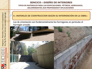 Asignatura:MaterialesyProcesosConstructivosI
Arq.Mg.Ms.ManuelGermánLizarzaburuAguinaga
SENCICO – DISEÑO DE INTERIORES
TIPOS DE MATERIALES PARA LAS EDIFICACIONES: PÉTREOS, AGREGADOS,
AGLOMERANTES, SUS PROPIEDADESY APLICACIONES
II.- MATERILES DE COSNTRUCCION SEGÚN SU INTERVENCIÓN EN LA OBRA.-
Los de cimentación son fundamentalmente los hormigones, en particular, el
hormigón armado.
 