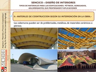 Asignatura:MaterialesyProcesosConstructivosI
Arq.Mg.Ms.ManuelGermánLizarzaburuAguinaga
SENCICO – DISEÑO DE INTERIORES
TIPOS DE MATERIALES PARA LAS EDIFICACIONES: PÉTREOS, AGREGADOS,
AGLOMERANTES, SUS PROPIEDADESY APLICACIONES
II.- MATERILES DE COSNTRUCCION SEGÚN SU INTERVENCIÓN EN LA OBRA.-
Las coberturas pueden ser de prefabricadas, metálicas, de materiales cerámicos o
pétreos.
 