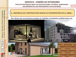 Asignatura:MaterialesyProcesosConstructivosI
Arq.Mg.Ms.ManuelGermánLizarzaburuAguinaga
SENCICO – DISEÑO DE INTERIORES
TIPOS DE MATERIALES PARA LAS EDIFICACIONES: PÉTREOS, AGREGADOS,
AGLOMERANTES, SUS PROPIEDADESY APLICACIONES
II.- MATERILES DE COSNTRUCCION SEGÚN SU INTERVENCIÓN EN LA OBRA.-
Por último, los cerramientos pueden ser ladrillos, acristalados, prefabricados, etc.
 