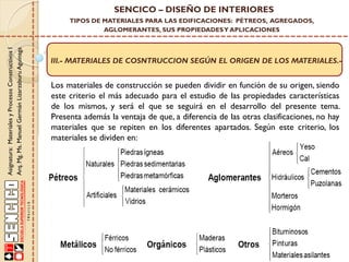 III.- MATERIALES DE COSNTRUCCION SEGÚN EL ORIGEN DE LOS MATERIALES.-
Asignatura:MaterialesyProcesosConstructivosI
Arq.Mg.Ms.ManuelGermánLizarzaburuAguinaga
SENCICO – DISEÑO DE INTERIORES
TIPOS DE MATERIALES PARA LAS EDIFICACIONES: PÉTREOS, AGREGADOS,
AGLOMERANTES, SUS PROPIEDADESY APLICACIONES
Los materiales de construcción se pueden dividir en función de su origen, siendo
este criterio el más adecuado para el estudio de las propiedades características
de los mismos, y será el que se seguirá en el desarrollo del presente tema.
Presenta además la ventaja de que, a diferencia de las otras clasificaciones, no hay
materiales que se repiten en los diferentes apartados. Según este criterio, los
materiales se dividen en:
 
