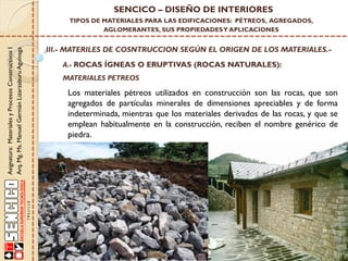 Asignatura:MaterialesyProcesosConstructivosI
Arq.Mg.Ms.ManuelGermánLizarzaburuAguinaga
SENCICO – DISEÑO DE INTERIORES
TIPOS DE MATERIALES PARA LAS EDIFICACIONES: PÉTREOS, AGREGADOS,
AGLOMERANTES, SUS PROPIEDADESY APLICACIONES
III.- MATERILES DE COSNTRUCCION SEGÚN EL ORIGEN DE LOS MATERIALES.-
A.- ROCAS ÍGNEAS O ERUPTIVAS (ROCAS NATURALES):
Los materiales pétreos utilizados en construcción son las rocas, que son
agregados de partículas minerales de dimensiones apreciables y de forma
indeterminada, mientras que los materiales derivados de las rocas, y que se
emplean habitualmente en la construcción, reciben el nombre genérico de
piedra.
MATERIALES PETREOS
 