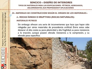 Asignatura:MaterialesyProcesosConstructivosI
Arq.Mg.Ms.ManuelGermánLizarzaburuAguinaga
SENCICO – DISEÑO DE INTERIORES
TIPOS DE MATERIALES PARA LAS EDIFICACIONES: PÉTREOS, AGREGADOS,
AGLOMERANTES, SUS PROPIEDADESY APLICACIONES
III.- MATERILES DE COSNTRUCCION SEGÚN EL ORIGEN DE LOS MATERIALES.-
A.- ROCAS ÍGNEAS O ERUPTIVAS (ROCAS NATURALES):
Sin embargo ofrecen una serie de inconvenientes que hace que hayan sido
relegadas por otros materiales de procedencia artificial. Entre estos cabe
destacar el alto coste; su poca plasticidad y alta fragilidad, su poca resistencia
a la tracción, aunque poseen elevada resistencia a la compresión, y su
elevado peso específico.
MATERIALES PETREOS
 