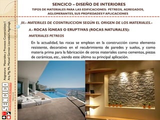 Asignatura:MaterialesyProcesosConstructivosI
Arq.Mg.Ms.ManuelGermánLizarzaburuAguinaga
SENCICO – DISEÑO DE INTERIORES
TIPOS DE MATERIALES PARA LAS EDIFICACIONES: PÉTREOS, AGREGADOS,
AGLOMERANTES, SUS PROPIEDADESY APLICACIONES
III.- MATERILES DE COSNTRUCCION SEGÚN EL ORIGEN DE LOS MATERIALES.-
A.- ROCAS ÍGNEAS O ERUPTIVAS (ROCAS NATURALES):
En la actualidad, las rocas se emplean en la construcción como elemento
resistente, decorativo en el recubrimiento de paredes y suelos, y como
materia prima para la fabricación de otros materiales como cementos, piezas
de cerámicas, etc., siendo este último su principal aplicación.
MATERIALES PETREOS
 