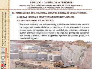 Asignatura:MaterialesyProcesosConstructivosI
Arq.Mg.Ms.ManuelGermánLizarzaburuAguinaga
SENCICO – DISEÑO DE INTERIORES
TIPOS DE MATERIALES PARA LAS EDIFICACIONES: PÉTREOS, AGREGADOS,
AGLOMERANTES, SUS PROPIEDADESY APLICACIONES
III.- MATERILES DE COSNTRUCCION SEGÚN EL ORIGEN DE LOS MATERIALES.-
A.- ROCAS ÍGNEAS O ERUPTIVAS (ROCAS NATURALES):
Son rocas formadas por enfriamiento y solidificación de las masas fundidas
de magma, del interior de la corteza terrestre, al salir al exterior. Las rocas
ígneas están compuestas casi en su totalidad por minerales silicatos, y
suelen clasificarse según su contenido de sílice. Las principales categorías
son ácidas o básicas, siendo el granito ejemplo del primer grupo, y el
basalto del segundo.
MATERIALES PETREOS: ROCASY PIEDRAS
 