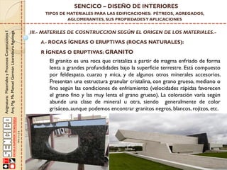Asignatura:MaterialesyProcesosConstructivosI
Arq.Mg.Ms.ManuelGermánLizarzaburuAguinaga
SENCICO – DISEÑO DE INTERIORES
TIPOS DE MATERIALES PARA LAS EDIFICACIONES: PÉTREOS, AGREGADOS,
AGLOMERANTES, SUS PROPIEDADESY APLICACIONES
III.- MATERILES DE COSNTRUCCION SEGÚN EL ORIGEN DE LOS MATERIALES.-
A.- ROCAS ÍGNEAS O ERUPTIVAS (ROCAS NATURALES):
El granito es una roca que cristaliza a partir de magma enfriado de forma
lenta a grandes profundidades bajo la superficie terrestre. Está compuesto
por feldespato, cuarzo y mica, y de algunos otros minerales accesorios.
Presentan una estructura granular cristalina, con grano grueso, mediano o
fino según las condiciones de enfriamiento (velocidades rápidas favorecen
el grano fino y las muy lenta el grano grueso). La coloración varía según
abunde una clase de mineral u otra, siendo generalmente de color
grisáceo, aunque podemos encontrar granitos negros, blancos, rojizos, etc.
R ÍGNEAS O ERUPTIVAS: GRANITO
 