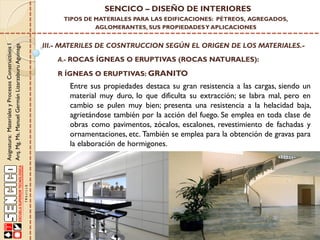Asignatura:MaterialesyProcesosConstructivosI
Arq.Mg.Ms.ManuelGermánLizarzaburuAguinaga
SENCICO – DISEÑO DE INTERIORES
TIPOS DE MATERIALES PARA LAS EDIFICACIONES: PÉTREOS, AGREGADOS,
AGLOMERANTES, SUS PROPIEDADESY APLICACIONES
III.- MATERILES DE COSNTRUCCION SEGÚN EL ORIGEN DE LOS MATERIALES.-
A.- ROCAS ÍGNEAS O ERUPTIVAS (ROCAS NATURALES):
Entre sus propiedades destaca su gran resistencia a las cargas, siendo un
material muy duro, lo que dificulta su extracción; se labra mal, pero en
cambio se pulen muy bien; presenta una resistencia a la helacidad baja,
agrietándose también por la acción del fuego. Se emplea en toda clase de
obras como pavimentos, zócalos, escalones, revestimiento de fachadas y
ornamentaciones, etc. También se emplea para la obtención de gravas para
la elaboración de hormigones.
R ÍGNEAS O ERUPTIVAS: GRANITO
 