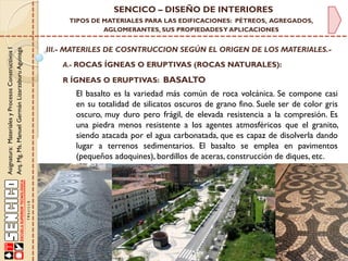 Asignatura:MaterialesyProcesosConstructivosI
Arq.Mg.Ms.ManuelGermánLizarzaburuAguinaga
SENCICO – DISEÑO DE INTERIORES
TIPOS DE MATERIALES PARA LAS EDIFICACIONES: PÉTREOS, AGREGADOS,
AGLOMERANTES, SUS PROPIEDADESY APLICACIONES
III.- MATERILES DE COSNTRUCCION SEGÚN EL ORIGEN DE LOS MATERIALES.-
A.- ROCAS ÍGNEAS O ERUPTIVAS (ROCAS NATURALES):
El basalto es la variedad más común de roca volcánica. Se compone casi
en su totalidad de silicatos oscuros de grano fino. Suele ser de color gris
oscuro, muy duro pero frágil, de elevada resistencia a la compresión. Es
una piedra menos resistente a los agentes atmosféricos que el granito,
siendo atacada por el agua carbonatada, que es capaz de disolverla dando
lugar a terrenos sedimentarios. El basalto se emplea en pavimentos
(pequeños adoquines), bordillos de aceras, construcción de diques, etc.
R ÍGNEAS O ERUPTIVAS: BASALTO
 