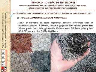 Asignatura:MaterialesyProcesosConstructivosI
Arq.Mg.Ms.ManuelGermánLizarzaburuAguinaga
SENCICO – DISEÑO DE INTERIORES
TIPOS DE MATERIALES PARA LAS EDIFICACIONES: PÉTREOS, AGREGADOS,
AGLOMERANTES, SUS PROPIEDADESY APLICACIONES
III.- MATERILES DE COSNTRUCCION SEGÚN EL ORIGEN DE LOS MATERIALES.-
B.- ROCAS SEDIMENTARIAS (ROCAS NATURALES):
Según el diámetro de estos fragmentos tenemos diferentes tipos de
materiales: bloques > 500mm, cantos o guijarros 500-100mm, gravas 100-
30mm, gravilla 30- 15mm, garbancillo 15-5mm, arena 5-0.2mm, polvo y limo
0.2-0.002mm y arcillas 0.002- 0.0001mm.
 
