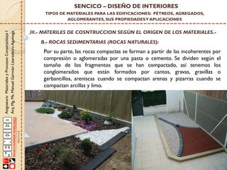 Asignatura:MaterialesyProcesosConstructivosI
Arq.Mg.Ms.ManuelGermánLizarzaburuAguinaga
SENCICO – DISEÑO DE INTERIORES
TIPOS DE MATERIALES PARA LAS EDIFICACIONES: PÉTREOS, AGREGADOS,
AGLOMERANTES, SUS PROPIEDADESY APLICACIONES
III.- MATERILES DE COSNTRUCCION SEGÚN EL ORIGEN DE LOS MATERIALES.-
B.- ROCAS SEDIMENTARIAS (ROCAS NATURALES):
Por su parte, las rocas compactas se forman a partir de las incoherentes por
compresión o aglomeradas por una pasta o cemento. Se dividen según el
tamaño de los fragmentos que se han compactado, así tenemos los
conglomerados que están formados por cantos, gravas, gravillas o
garbancillos, areniscas cuando se compactan arenas y pizarras cuando se
compactan arcillas y limo.
 