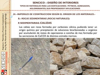 Asignatura:MaterialesyProcesosConstructivosI
Arq.Mg.Ms.ManuelGermánLizarzaburuAguinaga
SENCICO – DISEÑO DE INTERIORES
TIPOS DE MATERIALES PARA LAS EDIFICACIONES: PÉTREOS, AGREGADOS,
AGLOMERANTES, SUS PROPIEDADESY APLICACIONES
III.- MATERILES DE COSNTRUCCION SEGÚN EL ORIGEN DE LOS MATERIALES.-
B.- ROCAS SEDIMENTARIAS (ROCAS NATURALES):
R SEDIMENTARIAS: CALIZAS
Las calizas son rocas formadas por carbonato cálcico, pudiendo tener un
origen químico por precipitación de soluciones bicarbonatadas u orgánico
por acumulación de restos de caparazones o conchas de mar, formadas por
las secreciones de CaCO3 de distintos animales marinos.
 