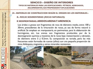 Asignatura:MaterialesyProcesosConstructivosI
Arq.Mg.Ms.ManuelGermánLizarzaburuAguinaga
SENCICO – DISEÑO DE INTERIORES
TIPOS DE MATERIALES PARA LAS EDIFICACIONES: PÉTREOS, AGREGADOS,
AGLOMERANTES, SUS PROPIEDADESY APLICACIONES
III.- MATERILES DE COSNTRUCCION SEGÚN EL ORIGEN DE LOS MATERIALES.-
B.- ROCAS SEDIMENTARIAS (ROCAS NATURALES):
R SEDIMENTARIAS: ARIDOS ARENAY ARENISCA
Los áridos o gravas son fragmentos de roca de diámetro medio, entre 100 y
30mm, procedentes de la trituración de rocas, ya sea de forma natural o
artificial. Se emplean en mampostería, en pavimentos, para la elaboración de
hormigones, etc. Las arenas son fragmentos producidos por de la
desintegración química y mecánica de la rocas bajo meteorización y abrasión,
de diámetro entre 5 y 0.2mm. Su composición es variada, pero las más
frecuentes están formadas de cuarzo (sílice) con una pequeña proporción de
mica, feldespato, magnetita y otros minerales resistentes.
 