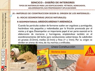 Asignatura:MaterialesyProcesosConstructivosI
Arq.Mg.Ms.ManuelGermánLizarzaburuAguinaga
SENCICO – DISEÑO DE INTERIORES
TIPOS DE MATERIALES PARA LAS EDIFICACIONES: PÉTREOS, AGREGADOS,
AGLOMERANTES, SUS PROPIEDADESY APLICACIONES
III.- MATERILES DE COSNTRUCCION SEGÚN EL ORIGEN DE LOS MATERIALES.-
B.- ROCAS SEDIMENTARIAS (ROCAS NATURALES):
R SEDIMENTARIAS: ARIDOS ARENAY ARENISCA
Cuando las partículas acaban de formarse suelen ser angulosas y puntiagudas,
haciéndose más pequeñas y redondeadas por la fricción provocada por el
viento y el agua. Desempeñan un importante papel al ser parte esencial en la
elaboración de morteros y hormigones, empleándose también en el
acondicionamiento del lecho para conducciones subterráneas. Se subdividen
en gruesas (5-2mm), medias (2-1mm) y finas (> a 1mm). Por su origen se
dividen en arenas de mina, de río, marinas y artificiales.
 