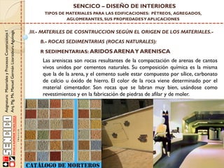 Asignatura:MaterialesyProcesosConstructivosI
Arq.Mg.Ms.ManuelGermánLizarzaburuAguinaga
SENCICO – DISEÑO DE INTERIORES
TIPOS DE MATERIALES PARA LAS EDIFICACIONES: PÉTREOS, AGREGADOS,
AGLOMERANTES, SUS PROPIEDADESY APLICACIONES
III.- MATERILES DE COSNTRUCCION SEGÚN EL ORIGEN DE LOS MATERIALES.-
B.- ROCAS SEDIMENTARIAS (ROCAS NATURALES):
R SEDIMENTARIAS: ARIDOS ARENAY ARENISCA
Las areniscas son rocas resultantes de la compactación de arenas de cantos
vivos unidos por cementos naturales. Su composición química es la misma
que la de la arena, y el cemento suele estar compuesto por sílice, carbonato
de calcio u óxido de hierro. El color de la roca viene determinado por el
material cimentador. Son rocas que se labran muy bien, usándose como
revestimientos y en la fabricación de piedras de afilar y de moler.
 
