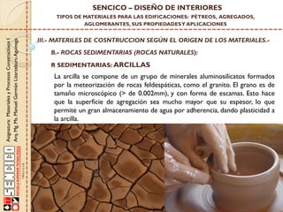 Asignatura:MaterialesyProcesosConstructivosI
Arq.Mg.Ms.ManuelGermánLizarzaburuAguinaga
SENCICO – DISEÑO DE INTERIORES
TIPOS DE MATERIALES PARA LAS EDIFICACIONES: PÉTREOS, AGREGADOS,
AGLOMERANTES, SUS PROPIEDADESY APLICACIONES
III.- MATERILES DE COSNTRUCCION SEGÚN EL ORIGEN DE LOS MATERIALES.-
B.- ROCAS SEDIMENTARIAS (ROCAS NATURALES):
R SEDIMENTARIAS: ARCILLAS
La arcilla se compone de un grupo de minerales aluminosilicatos formados
por la meteorización de rocas feldespáticas, como el granito. El grano es de
tamaño microscópico (> de 0.002mm), y con forma de escamas. Esto hace
que la superficie de agregación sea mucho mayor que su espesor, lo que
permite un gran almacenamiento de agua por adherencia, dando plasticidad a
la arcilla.
 
