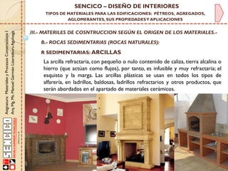 Asignatura:MaterialesyProcesosConstructivosI
Arq.Mg.Ms.ManuelGermánLizarzaburuAguinaga
SENCICO – DISEÑO DE INTERIORES
TIPOS DE MATERIALES PARA LAS EDIFICACIONES: PÉTREOS, AGREGADOS,
AGLOMERANTES, SUS PROPIEDADESY APLICACIONES
III.- MATERILES DE COSNTRUCCION SEGÚN EL ORIGEN DE LOS MATERIALES.-
B.- ROCAS SEDIMENTARIAS (ROCAS NATURALES):
R SEDIMENTARIAS: ARCILLAS
La arcilla refractaria, con pequeño o nulo contenido de caliza, tierra alcalina o
hierro (que actúan como flujos), por tanto, es infusible y muy refractaria; el
esquisto y la marga. Las arcillas plásticas se usan en todos los tipos de
alfarería, en ladrillos, baldosas, ladrillos refractarios y otros productos, que
serán abordados en el apartado de materiales cerámicos.
 