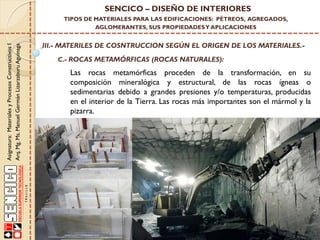 Asignatura:MaterialesyProcesosConstructivosI
Arq.Mg.Ms.ManuelGermánLizarzaburuAguinaga
SENCICO – DISEÑO DE INTERIORES
TIPOS DE MATERIALES PARA LAS EDIFICACIONES: PÉTREOS, AGREGADOS,
AGLOMERANTES, SUS PROPIEDADESY APLICACIONES
III.- MATERILES DE COSNTRUCCION SEGÚN EL ORIGEN DE LOS MATERIALES.-
C.- ROCAS METAMÓRFICAS (ROCAS NATURALES):
Las rocas metamórficas proceden de la transformación, en su
composición mineralógica y estructural, de las rocas ígneas o
sedimentarias debido a grandes presiones y/o temperaturas, producidas
en el interior de la Tierra. Las rocas más importantes son el mármol y la
pizarra.
 