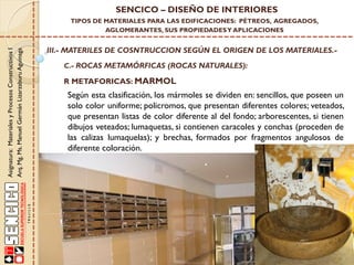 Asignatura:MaterialesyProcesosConstructivosI
Arq.Mg.Ms.ManuelGermánLizarzaburuAguinaga
SENCICO – DISEÑO DE INTERIORES
TIPOS DE MATERIALES PARA LAS EDIFICACIONES: PÉTREOS, AGREGADOS,
AGLOMERANTES, SUS PROPIEDADESY APLICACIONES
III.- MATERILES DE COSNTRUCCION SEGÚN EL ORIGEN DE LOS MATERIALES.-
C.- ROCAS METAMÓRFICAS (ROCAS NATURALES):
R METAFORICAS: MARMOL
Según esta clasificación, los mármoles se dividen en: sencillos, que poseen un
solo color uniforme; policromos, que presentan diferentes colores; veteados,
que presentan listas de color diferente al del fondo; arborescentes, si tienen
dibujos veteados; lumaquetas, si contienen caracoles y conchas (proceden de
las calizas lumaquelas); y brechas, formados por fragmentos angulosos de
diferente coloración.
 