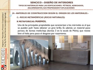 Asignatura:MaterialesyProcesosConstructivosI
Arq.Mg.Ms.ManuelGermánLizarzaburuAguinaga
SENCICO – DISEÑO DE INTERIORES
TIPOS DE MATERIALES PARA LAS EDIFICACIONES: PÉTREOS, AGREGADOS,
AGLOMERANTES, SUS PROPIEDADESY APLICACIONES
III.- MATERILES DE COSNTRUCCION SEGÚN EL ORIGEN DE LOS MATERIALES.-
C.- ROCAS METAMÓRFICAS (ROCAS NATURALES):
R METAFORICAS: MARMOL
Una de las principales propiedades que caracterizan a los mármoles es el que
se pueden pulir hasta obtener un gran brillo. Es además un material poco
poroso, de dureza media-baja (dureza 3 en la escala de Mohs), que resiste
bien el hielo pero poco el desgaste por rozamiento.
 
