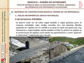 Asignatura:MaterialesyProcesosConstructivosI
Arq.Mg.Ms.ManuelGermánLizarzaburuAguinaga
SENCICO – DISEÑO DE INTERIORES
TIPOS DE MATERIALES PARA LAS EDIFICACIONES: PÉTREOS, AGREGADOS,
AGLOMERANTES, SUS PROPIEDADESY APLICACIONES
III.- MATERILES DE COSNTRUCCION SEGÚN EL ORIGEN DE LOS MATERIALES.-
C.- ROCAS METAMÓRFICAS (ROCAS NATURALES):
R METAFORICAS: PIZARRA
La pizarra suele ser de color negro azulado o negro grisáceo, pero se
conocen variedades rojas, verdes, moradas, etc.; son bastante blandas,
pudiendo ser rayadas con un cuchillo y su tacto es suave, casi graso; son muy
refractarias e impermeables, siendo estables al hielo. La pizarra se emplea en
la construcción de tejados, como piedra de pavimentación y como "pizarras"
o "pizarrones" tradicionales para escuela.
 