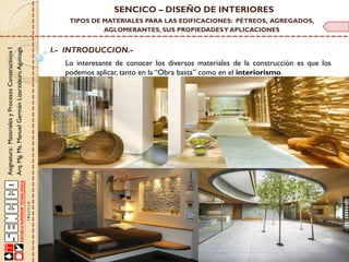 Lo interesante de conocer los diversos materiales de la construcción es que los
podemos aplicar, tanto en la “Obra basta” como en el interiorismo.
I.- INTRODUCCION.-
Asignatura:MaterialesyProcesosConstructivosI
Arq.Mg.Ms.ManuelGermánLizarzaburuAguinaga
SENCICO – DISEÑO DE INTERIORES
TIPOS DE MATERIALES PARA LAS EDIFICACIONES: PÉTREOS, AGREGADOS,
AGLOMERANTES, SUS PROPIEDADESY APLICACIONES
 