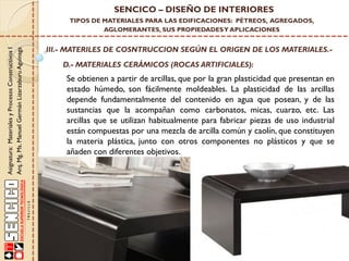 Asignatura:MaterialesyProcesosConstructivosI
Arq.Mg.Ms.ManuelGermánLizarzaburuAguinaga
SENCICO – DISEÑO DE INTERIORES
TIPOS DE MATERIALES PARA LAS EDIFICACIONES: PÉTREOS, AGREGADOS,
AGLOMERANTES, SUS PROPIEDADESY APLICACIONES
III.- MATERILES DE COSNTRUCCION SEGÚN EL ORIGEN DE LOS MATERIALES.-
D.- MATERIALES CERÁMICOS (ROCAS ARTIFICIALES):
Se obtienen a partir de arcillas, que por la gran plasticidad que presentan en
estado húmedo, son fácilmente moldeables. La plasticidad de las arcillas
depende fundamentalmente del contenido en agua que posean, y de las
sustancias que la acompañan como carbonatos, micas, cuarzo, etc. Las
arcillas que se utilizan habitualmente para fabricar piezas de uso industrial
están compuestas por una mezcla de arcilla común y caolín, que constituyen
la materia plástica, junto con otros componentes no plásticos y que se
añaden con diferentes objetivos.
 