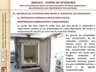 Asignatura:MaterialesyProcesosConstructivosI
Arq.Mg.Ms.ManuelGermánLizarzaburuAguinaga
SENCICO – DISEÑO DE INTERIORES
TIPOS DE MATERIALES PARA LAS EDIFICACIONES: PÉTREOS, AGREGADOS,
AGLOMERANTES, SUS PROPIEDADESY APLICACIONES
III.- MATERILES DE COSNTRUCCION SEGÚN EL ORIGEN DE LOS MATERIALES.-
D.- MATERIALES CERÁMICOS (ROCAS ARTIFICIALES):
PROPIEDADES FABRICACIÓNY CONFORMADO
En general, las propiedades
más características de los
materiales cerámicos son:
elevado punto de fusión,
mayor que el de los metales;
baja conductividad térmica,
en general son duros pero
frágiles; resistentes al
desgaste, sirviendo como
materiales abrasivos; poseen
una gran estabilidad química y
frente a los agentes
medioambientales.
La acción del calor sobre la arcilla hace que ésta pierda su plasticidad y
experimente cambios en sus propiedades, las cuales dependerán del tiempo y
temperatura de cocción, así como de las sustancias añadidas.
 