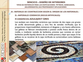 Asignatura:MaterialesyProcesosConstructivosI
Arq.Mg.Ms.ManuelGermánLizarzaburuAguinaga
SENCICO – DISEÑO DE INTERIORES
TIPOS DE MATERIALES PARA LAS EDIFICACIONES: PÉTREOS, AGREGADOS,
AGLOMERANTES, SUS PROPIEDADESY APLICACIONES
III.- MATERILES DE COSNTRUCCION SEGÚN EL ORIGEN DE LOS MATERIALES.-
D.- MATERIALES CERÁMICOS (ROCAS ARTIFICIALES):
Los azulejos son materiales cerámicos que constan de dos capas: una gruesa
de arcilla denominada galleta, y otra fina de esmalte vitrificado, que le
proporciona impermeabilidad, resistencia al desgaste y una buena adherencia.
Las galletas se fabrican introduciendo a presión arcilla fresca dentro de un
molde, o mediante vaciado de barbotina, proceso que consiste en verter
barbotina (arcilla líquida) dentro de un molde poroso y dejar que seque. Si las
galletas no se recubren de la capa vitrificada se comercializan como baldosas
cerámicas.
M CERÁMICOS: AZULEJOSY GRES
 