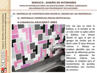 Asignatura:MaterialesyProcesosConstructivosI
Arq.Mg.Ms.ManuelGermánLizarzaburuAguinaga
SENCICO – DISEÑO DE INTERIORES
TIPOS DE MATERIALES PARA LAS EDIFICACIONES: PÉTREOS, AGREGADOS,
AGLOMERANTES, SUS PROPIEDADESY APLICACIONES
III.- MATERILES DE COSNTRUCCION SEGÚN EL ORIGEN DE LOS MATERIALES.-
D.- MATERIALES CERÁMICOS (ROCAS ARTIFICIALES):
Una vez que se tiene la
baldosa, si el esmalte es de
un solo color se aplica sobre
la baldosa, con silicato
diluido en agua al que se
agregan los óxidos que le
darán color. Si tiene diversos
colores o dibujos se
emplean plantillas que van
tapando las diferentes partes
para ir aplicando los
diferentes colores. Los
azulejos se emplean para el
revestimiento de paredes,
adhiriéndose con mortero
de cemento.
M CERÁMICOS: AZULEJOSY GRES
 