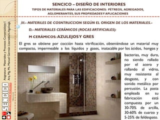 Asignatura:MaterialesyProcesosConstructivosI
Arq.Mg.Ms.ManuelGermánLizarzaburuAguinaga
SENCICO – DISEÑO DE INTERIORES
TIPOS DE MATERIALES PARA LAS EDIFICACIONES: PÉTREOS, AGREGADOS,
AGLOMERANTES, SUS PROPIEDADESY APLICACIONES
III.- MATERILES DE COSNTRUCCION SEGÚN EL ORIGEN DE LOS MATERIALES.-
D.- MATERIALES CERÁMICOS (ROCAS ARTIFICIALES):
bacterias, muy duro,
no siendo rallado
por el acero y
rallando al vidrio,
muy resistente al
desgaste, y con
sonido metálico por
percusión. La pasta
empleada en su
fabricación está
compuesta por un
30-70% de arcilla,
30-60% de cuarzo y
5-25% de feldespato.
M CERÁMICOS: AZULEJOSY GRES
El gres se obtiene por cocción hasta vitrificación, obteniéndose un material muy
compacto, impermeable a los líquidos y gases, inatacable por los ácidos, hongos y
 