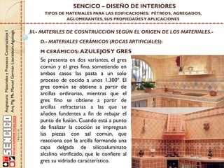 Asignatura:MaterialesyProcesosConstructivosI
Arq.Mg.Ms.ManuelGermánLizarzaburuAguinaga
SENCICO – DISEÑO DE INTERIORES
TIPOS DE MATERIALES PARA LAS EDIFICACIONES: PÉTREOS, AGREGADOS,
AGLOMERANTES, SUS PROPIEDADESY APLICACIONES
III.- MATERILES DE COSNTRUCCION SEGÚN EL ORIGEN DE LOS MATERIALES.-
D.- MATERIALES CERÁMICOS (ROCAS ARTIFICIALES):
Se presenta en dos variantes, el gres
común y el gres fino, sometiendo en
ambos casos las pasta a un solo
proceso de cocido a unos 1.300º. El
gres común se obtiene a partir de
arcillas ordinarias, mientras que el
gres fino se obtiene a partir de
arcillas refractarias a las que se
añaden fundentes a fin de rebajar el
punto de fusión. Cuando está a punto
de finalizar la cocción se impregnan
las piezas con sal común, que
reacciona con la arcilla formando una
capa delgada de silicoaluminato
alcalino vitrificado, que le confiere al
gres su vidriado característico.
M CERÁMICOS: AZULEJOSY GRES
 