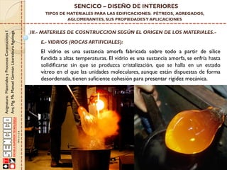 Asignatura:MaterialesyProcesosConstructivosI
Arq.Mg.Ms.ManuelGermánLizarzaburuAguinaga
SENCICO – DISEÑO DE INTERIORES
TIPOS DE MATERIALES PARA LAS EDIFICACIONES: PÉTREOS, AGREGADOS,
AGLOMERANTES, SUS PROPIEDADESY APLICACIONES
III.- MATERILES DE COSNTRUCCION SEGÚN EL ORIGEN DE LOS MATERIALES.-
E.- VIDRIOS (ROCAS ARTIFICIALES):
El vidrio es una sustancia amorfa fabricada sobre todo a partir de sílice
fundida a altas temperaturas. El vidrio es una sustancia amorfa, se enfría hasta
solidificarse sin que se produzca cristalización, que se halla en un estado
vítreo en el que las unidades moleculares, aunque están dispuestas de forma
desordenada, tienen suficiente cohesión para presentar rigidez mecánica.
 