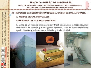 Asignatura:MaterialesyProcesosConstructivosI
Arq.Mg.Ms.ManuelGermánLizarzaburuAguinaga
SENCICO – DISEÑO DE INTERIORES
TIPOS DE MATERIALES PARA LAS EDIFICACIONES: PÉTREOS, AGREGADOS,
AGLOMERANTES, SUS PROPIEDADESY APLICACIONES
III.- MATERILES DE COSNTRUCCION SEGÚN EL ORIGEN DE LOS MATERIALES.-
E.- VIDRIOS (ROCAS ARTIFICIALES):
El vidrio es un material duro pero muy frágil, transparente o traslúcido, muy
resistente a la tracción y a los agentes químicos, salvo el ácido fluorhídrico
que lo disuelve, y mal conductor del calor y la electricidad.
COMPONENTESY CARACTERISTICAS
 
