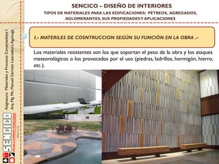 Asignatura:MaterialesyProcesosConstructivosI
Arq.Mg.Ms.ManuelGermánLizarzaburuAguinaga
SENCICO – DISEÑO DE INTERIORES
TIPOS DE MATERIALES PARA LAS EDIFICACIONES: PÉTREOS, AGREGADOS,
AGLOMERANTES, SUS PROPIEDADESY APLICACIONES
I.- MATERILES DE COSNTRUCCION SEGÚN SU FUNCIÓN EN LA OBRA .-
Los materiales resistentes son los que soportan el peso de la obra y los ataques
meteorológicos o los provocados por el uso (piedras, ladrillos, hormigón, hierro,
etc.).
 