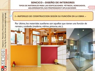 Asignatura:MaterialesyProcesosConstructivosI
Arq.Mg.Ms.ManuelGermánLizarzaburuAguinaga
SENCICO – DISEÑO DE INTERIORES
TIPOS DE MATERIALES PARA LAS EDIFICACIONES: PÉTREOS, AGREGADOS,
AGLOMERANTES, SUS PROPIEDADESY APLICACIONES
I.- MATERILES DE COSNTRUCCION SEGÚN SU FUNCIÓN EN LA OBRA .-
Por último, los materiales auxiliares son aquellos que tienen una función de
remate y acabado (maderas, vidrios, pinturas, etc.).
 