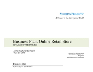 MP: Mechian Projects’ – Online Retail Store
MECHIAN PROJECTS’
A Window to the Entrepreneur World
Business Plan: Online Retail Store
RETAILER OF THE FUTURE!
MECHIAN PROJECTS’
Bangalore
mechianprojects@gmail.com
Business Plan
Author: Raghunandan Rao P.
Year: 2013, Oct
 