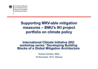 Supporting MRV-able mitigation
measures – BMU’s IKI project
portfolio on climate policy
International Climate Initiative (IKI)
workshop series “Developing Building
Blocks of a Global Mitigation Architecture
Norbert Gorißen, BMU
16 November, 2013, Warsaw
 