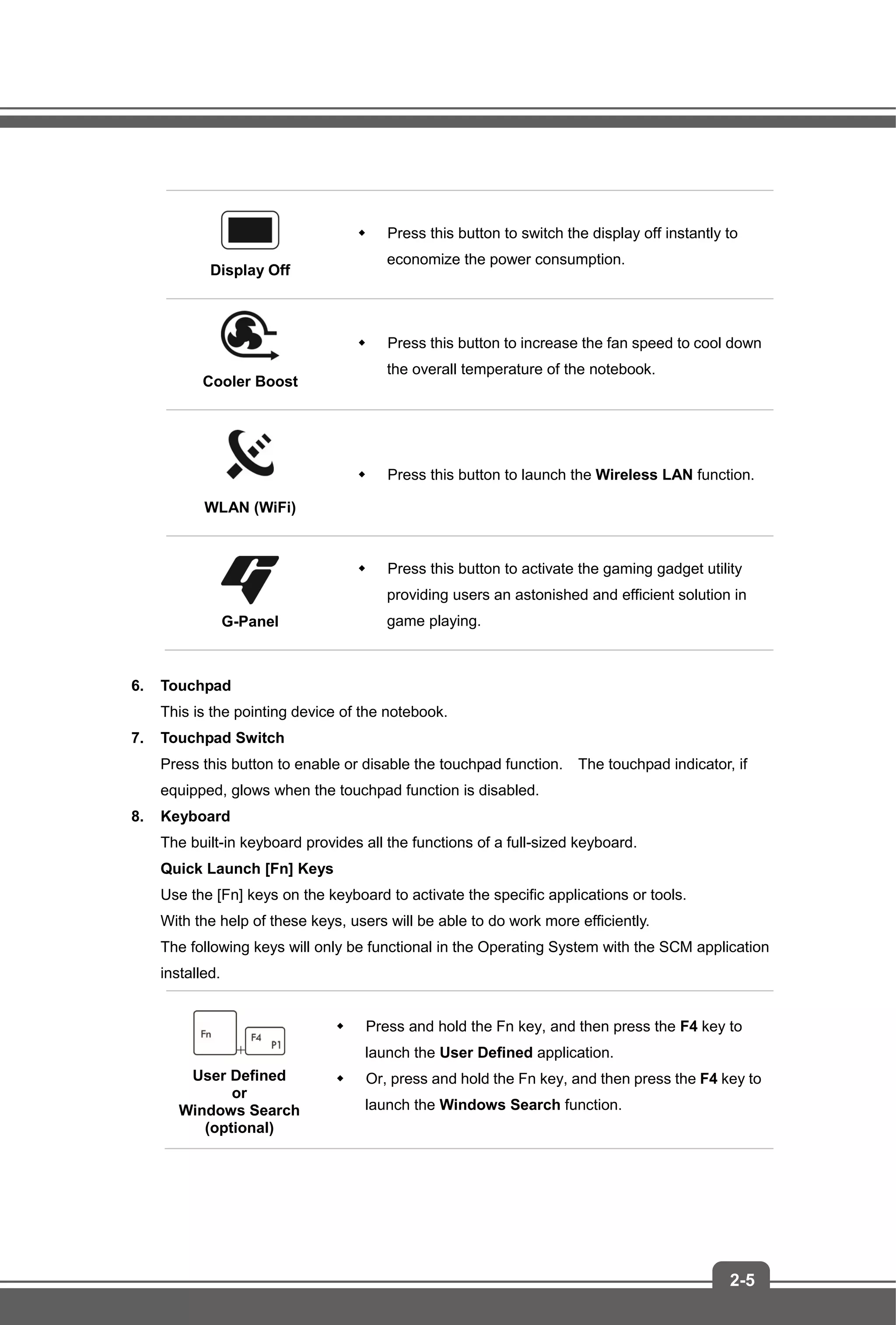 2-5
Display Off
 Press this button to switch the display off instantly to
economize the power consumption.
Cooler Boost
 Press this button to increase the fan speed to cool down
the overall temperature of the notebook.
WLAN (WiFi)
 Press this button to launch the Wireless LAN function.
G-Panel
 Press this button to activate the gaming gadget utility
providing users an astonished and efficient solution in
game playing.
6. Touchpad
This is the pointing device of the notebook.
7. Touchpad Switch
Press this button to enable or disable the touchpad function. The touchpad indicator, if
equipped, glows when the touchpad function is disabled.
8. Keyboard
The built-in keyboard provides all the functions of a full-sized keyboard.
Quick Launch [Fn] Keys
Use the [Fn] keys on the keyboard to activate the specific applications or tools.
With the help of these keys, users will be able to do work more efficiently.
The following keys will only be functional in the Operating System with the SCM application
installed.
+
User Defined
or
Windows Search
(optional)
 Press and hold the Fn key, and then press the F4 key to
launch the User Defined application.
 Or, press and hold the Fn key, and then press the F4 key to
launch the Windows Search function.
 