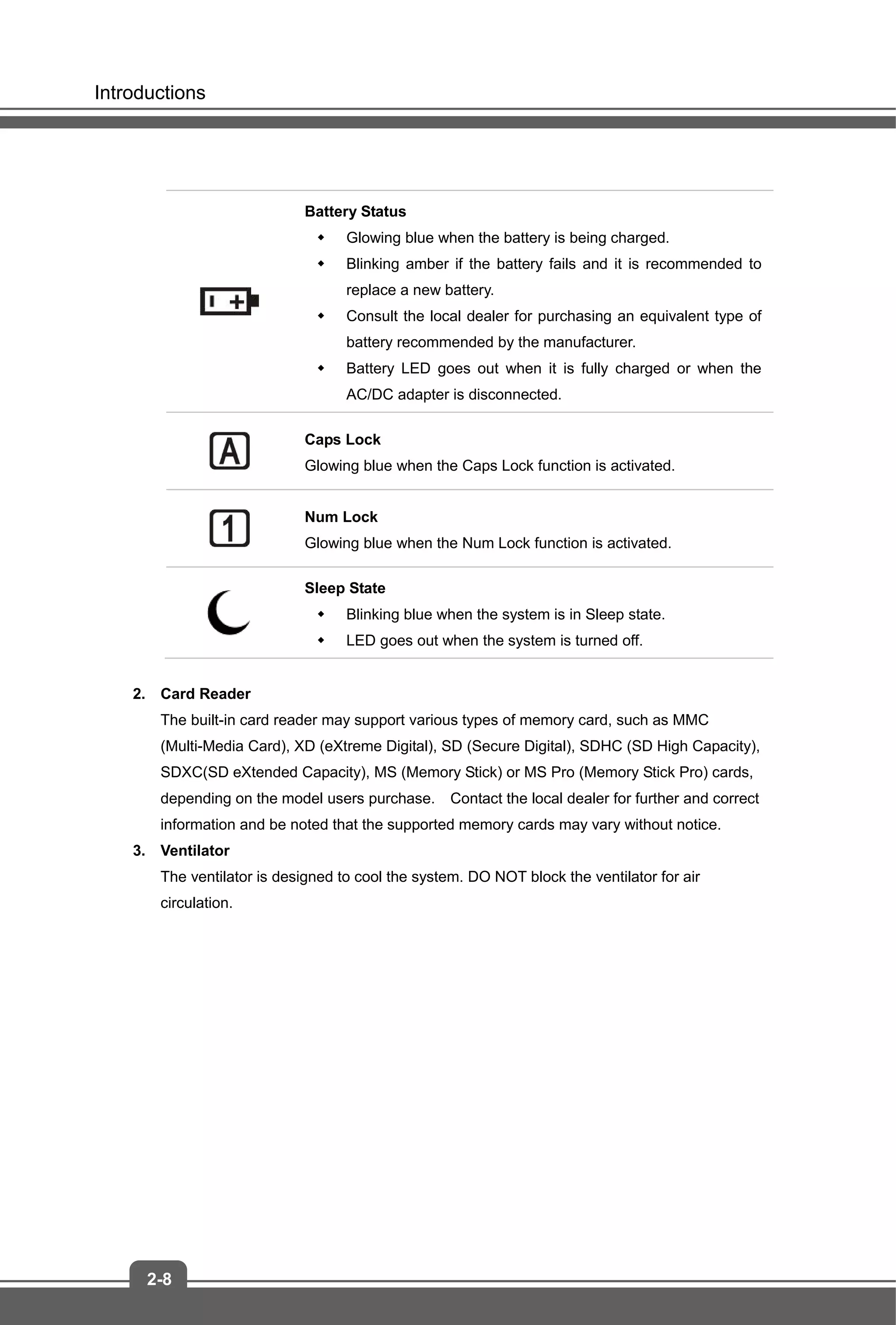 Introductions
2-8
Battery Status
 Glowing blue when the battery is being charged.
 Blinking amber if the battery fails and it is recommended to
replace a new battery.
 Consult the local dealer for purchasing an equivalent type of
battery recommended by the manufacturer.
 Battery LED goes out when it is fully charged or when the
AC/DC adapter is disconnected.
Caps Lock
Glowing blue when the Caps Lock function is activated.
Num Lock
Glowing blue when the Num Lock function is activated.
Sleep State
 Blinking blue when the system is in Sleep state.
 LED goes out when the system is turned off.
2. Card Reader
The built-in card reader may support various types of memory card, such as MMC
(Multi-Media Card), XD (eXtreme Digital), SD (Secure Digital), SDHC (SD High Capacity),
SDXC(SD eXtended Capacity), MS (Memory Stick) or MS Pro (Memory Stick Pro) cards,
depending on the model users purchase. Contact the local dealer for further and correct
information and be noted that the supported memory cards may vary without notice.
3. Ventilator
The ventilator is designed to cool the system. DO NOT block the ventilator for air
circulation.
 