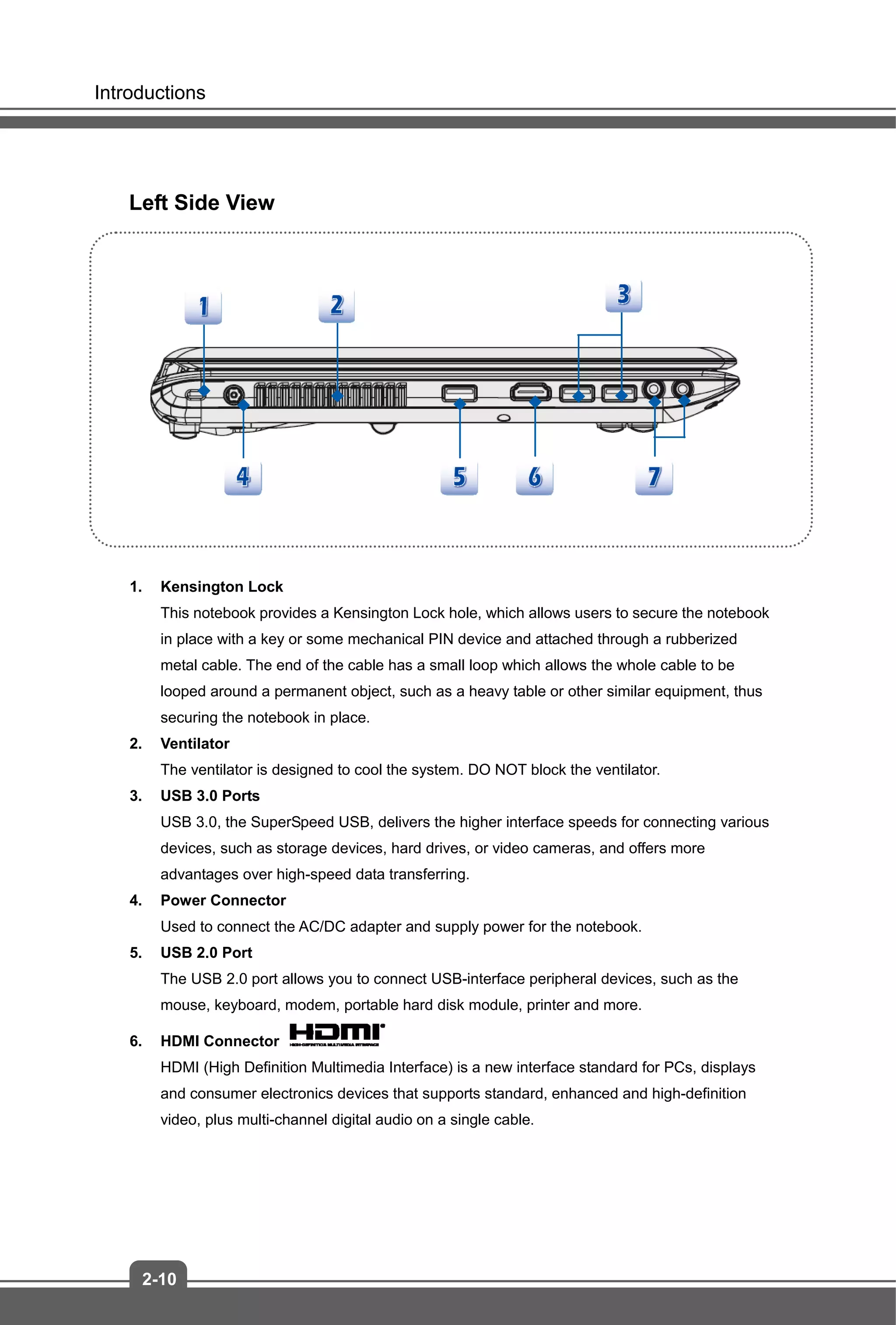Introductions
2-10
Left Side View
1. Kensington Lock
This notebook provides a Kensington Lock hole, which allows users to secure the notebook
in place with a key or some mechanical PIN device and attached through a rubberized
metal cable. The end of the cable has a small loop which allows the whole cable to be
looped around a permanent object, such as a heavy table or other similar equipment, thus
securing the notebook in place.
2. Ventilator
The ventilator is designed to cool the system. DO NOT block the ventilator.
3. USB 3.0 Ports
USB 3.0, the SuperSpeed USB, delivers the higher interface speeds for connecting various
devices, such as storage devices, hard drives, or video cameras, and offers more
advantages over high-speed data transferring.
4. Power Connector
Used to connect the AC/DC adapter and supply power for the notebook.
5. USB 2.0 Port
The USB 2.0 port allows you to connect USB-interface peripheral devices, such as the
mouse, keyboard, modem, portable hard disk module, printer and more.
6. HDMI Connector
HDMI (High Definition Multimedia Interface) is a new interface standard for PCs, displays
and consumer electronics devices that supports standard, enhanced and high-definition
video, plus multi-channel digital audio on a single cable.
 