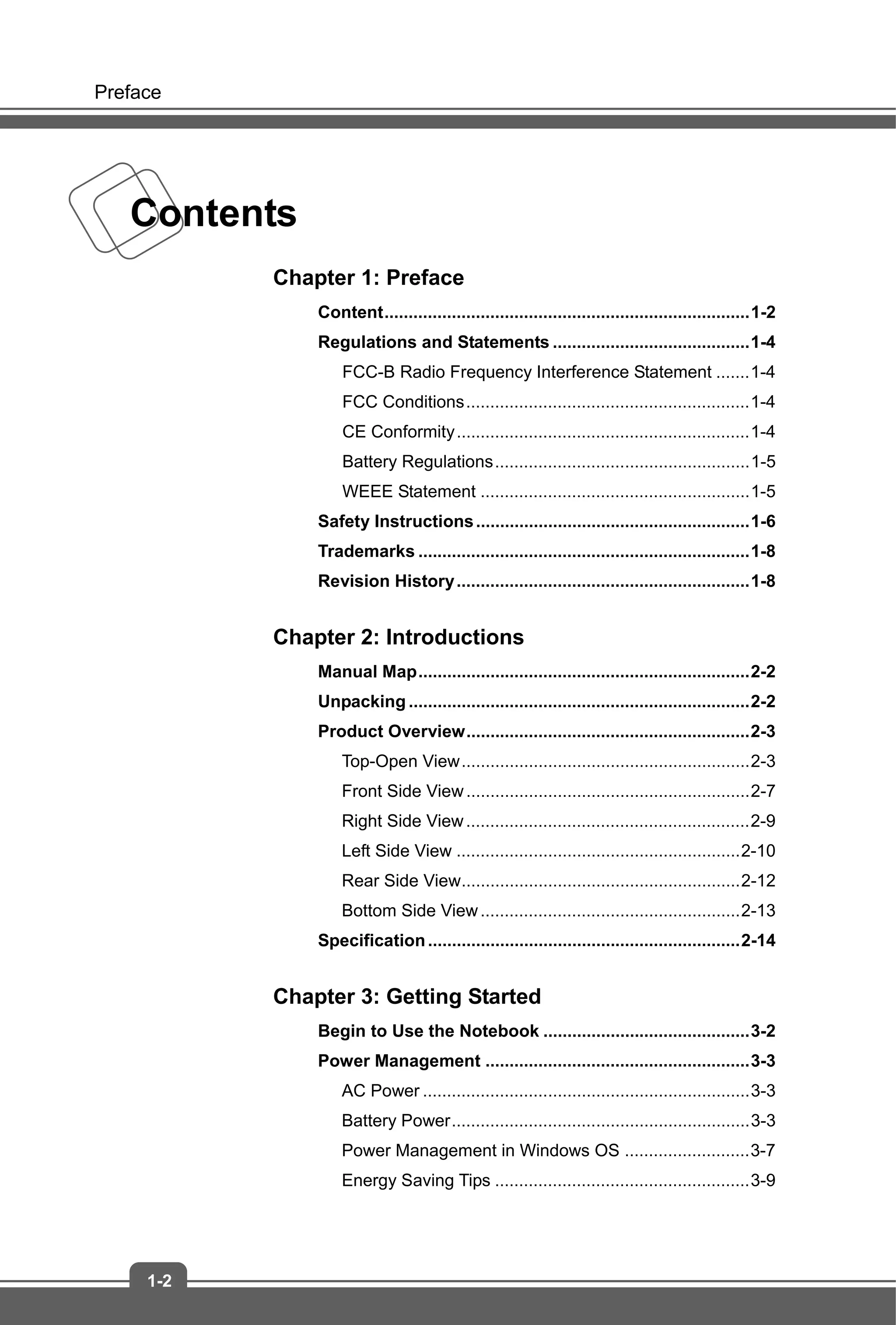 Preface
1-2
Contents
Chapter 1: Preface
Content............................................................................1-2
Regulations and Statements .........................................1-4
FCC-B Radio Frequency Interference Statement .......1-4
FCC Conditions...........................................................1-4
CE Conformity.............................................................1-4
Battery Regulations.....................................................1-5
WEEE Statement ........................................................1-5
Safety Instructions.........................................................1-6
Trademarks .....................................................................1-8
Revision History.............................................................1-8
Chapter 2: Introductions
Manual Map.....................................................................2-2
Unpacking.......................................................................2-2
Product Overview...........................................................2-3
Top-Open View............................................................2-3
Front Side View...........................................................2-7
Right Side View...........................................................2-9
Left Side View ...........................................................2-10
Rear Side View..........................................................2-12
Bottom Side View......................................................2-13
Specification.................................................................2-14
Chapter 3: Getting Started
Begin to Use the Notebook ...........................................3-2
Power Management .......................................................3-3
AC Power ....................................................................3-3
Battery Power..............................................................3-3
Power Management in Windows OS ..........................3-7
Energy Saving Tips .....................................................3-9
 