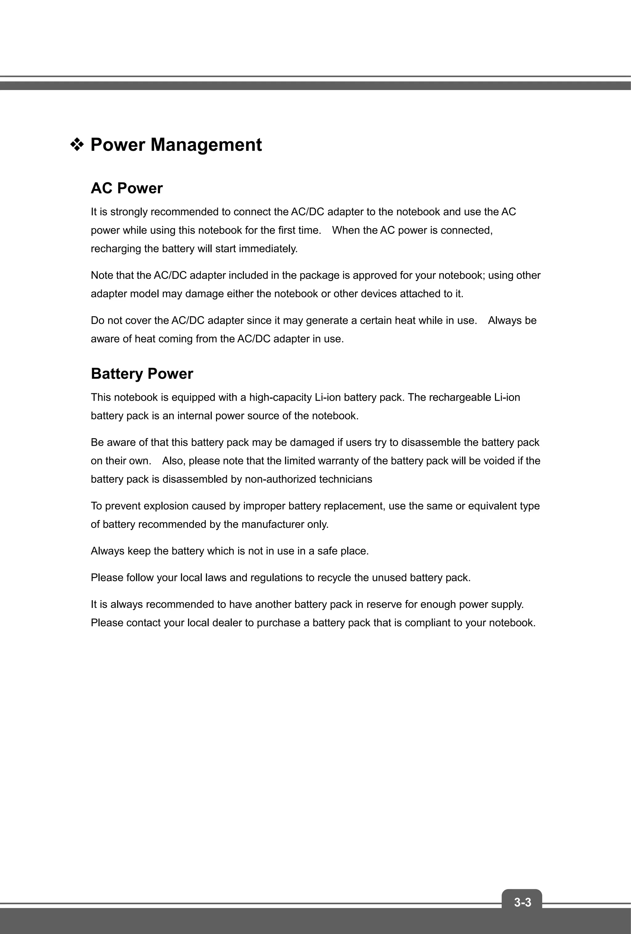 3-3
 Power Management
AC Power
It is strongly recommended to connect the AC/DC adapter to the notebook and use the AC
power while using this notebook for the first time. When the AC power is connected,
recharging the battery will start immediately.
Note that the AC/DC adapter included in the package is approved for your notebook; using other
adapter model may damage either the notebook or other devices attached to it.
Do not cover the AC/DC adapter since it may generate a certain heat while in use. Always be
aware of heat coming from the AC/DC adapter in use.
Battery Power
This notebook is equipped with a high-capacity Li-ion battery pack. The rechargeable Li-ion
battery pack is an internal power source of the notebook.
Be aware of that this battery pack may be damaged if users try to disassemble the battery pack
on their own. Also, please note that the limited warranty of the battery pack will be voided if the
battery pack is disassembled by non-authorized technicians
To prevent explosion caused by improper battery replacement, use the same or equivalent type
of battery recommended by the manufacturer only.
Always keep the battery which is not in use in a safe place.
Please follow your local laws and regulations to recycle the unused battery pack.
It is always recommended to have another battery pack in reserve for enough power supply.
Please contact your local dealer to purchase a battery pack that is compliant to your notebook.
 