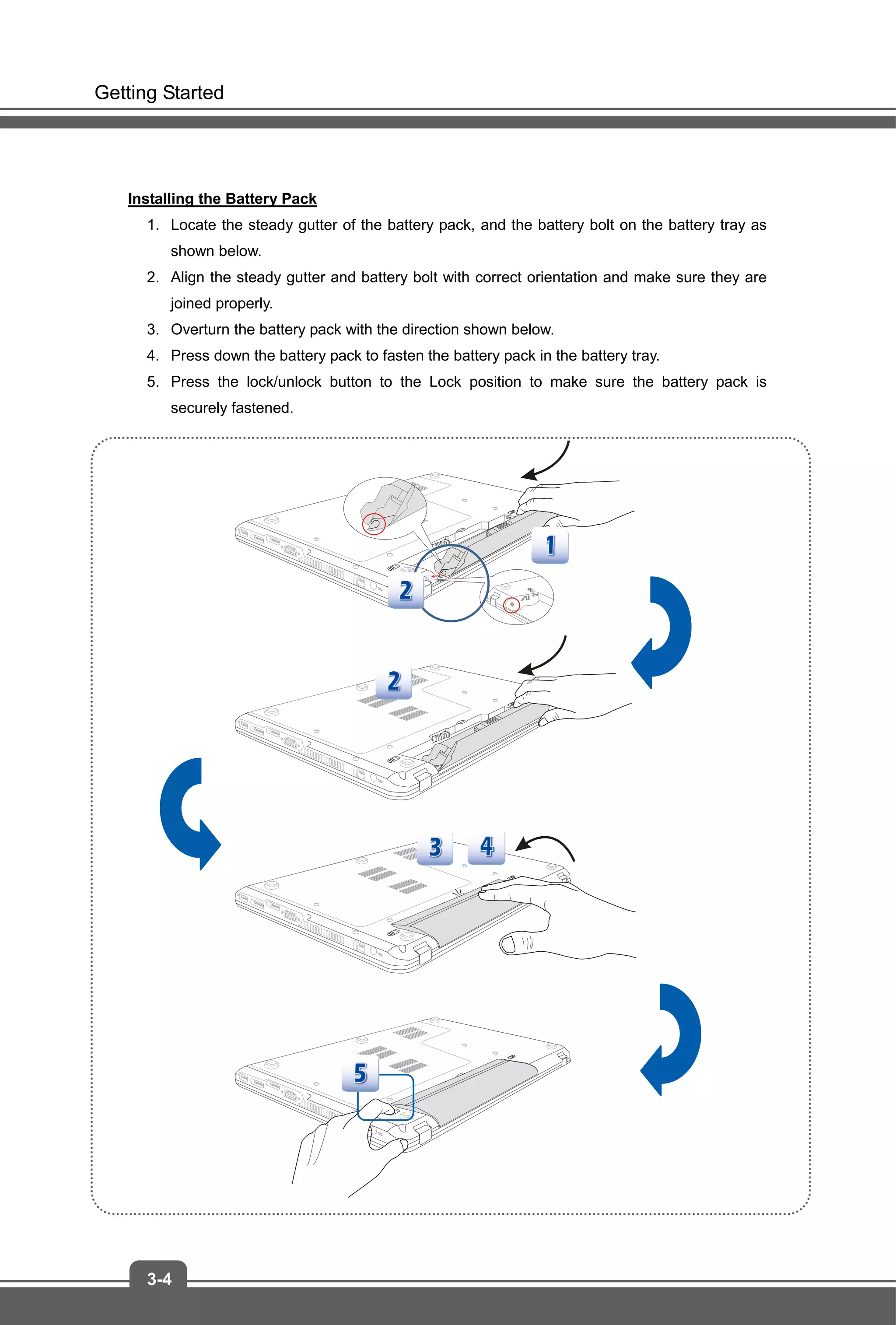 Getting Started
3-4
Installing the Battery Pack
1. Locate the steady gutter of the battery pack, and the battery bolt on the battery tray as
shown below.
2. Align the steady gutter and battery bolt with correct orientation and make sure they are
joined properly.
3. Overturn the battery pack with the direction shown below.
4. Press down the battery pack to fasten the battery pack in the battery tray.
5. Press the lock/unlock button to the Lock position to make sure the battery pack is
securely fastened.
 