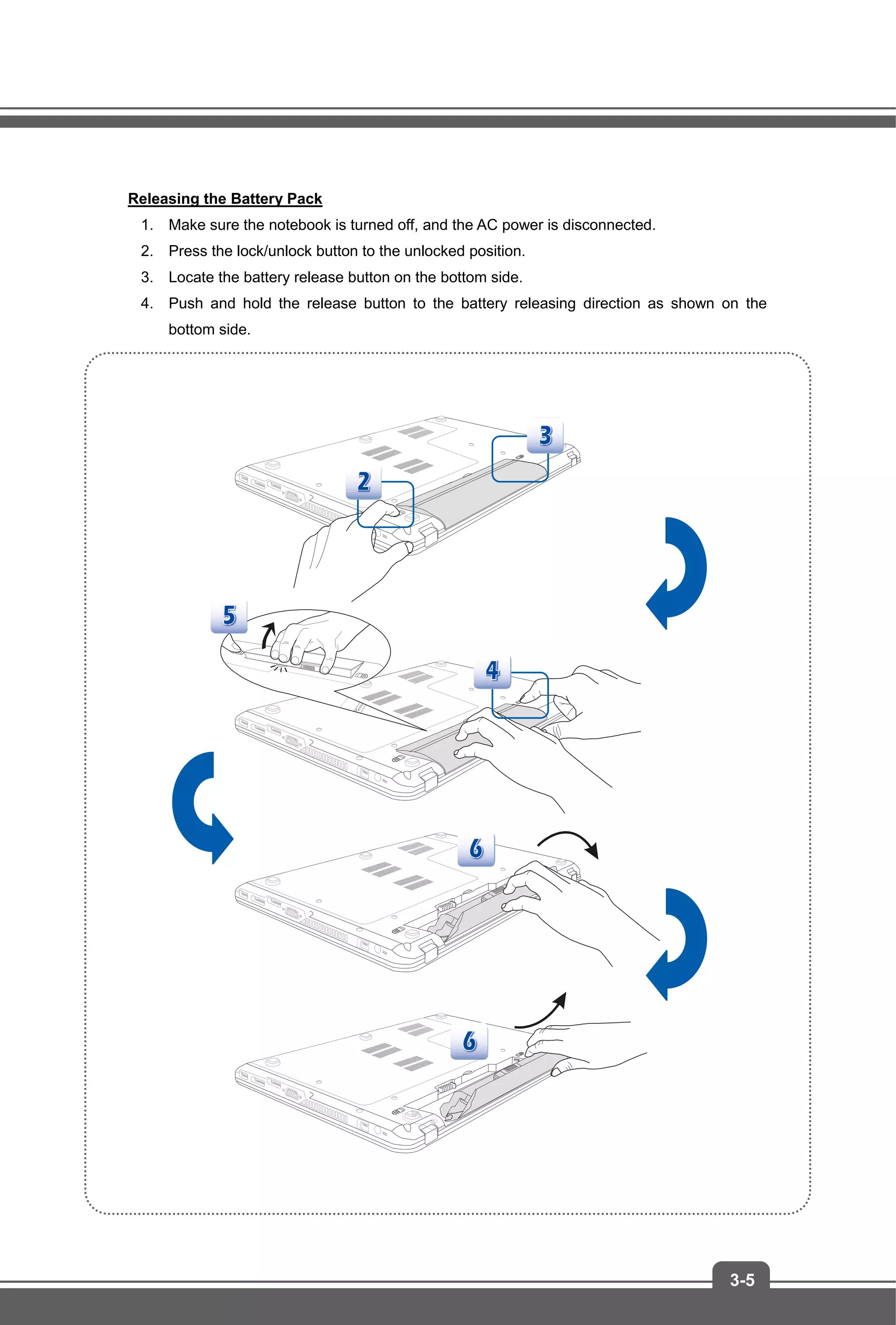 3-5
Releasing the Battery Pack
1. Make sure the notebook is turned off, and the AC power is disconnected.
2. Press the lock/unlock button to the unlocked position.
3. Locate the battery release button on the bottom side.
4. Push and hold the release button to the battery releasing direction as shown on the
bottom side.
 