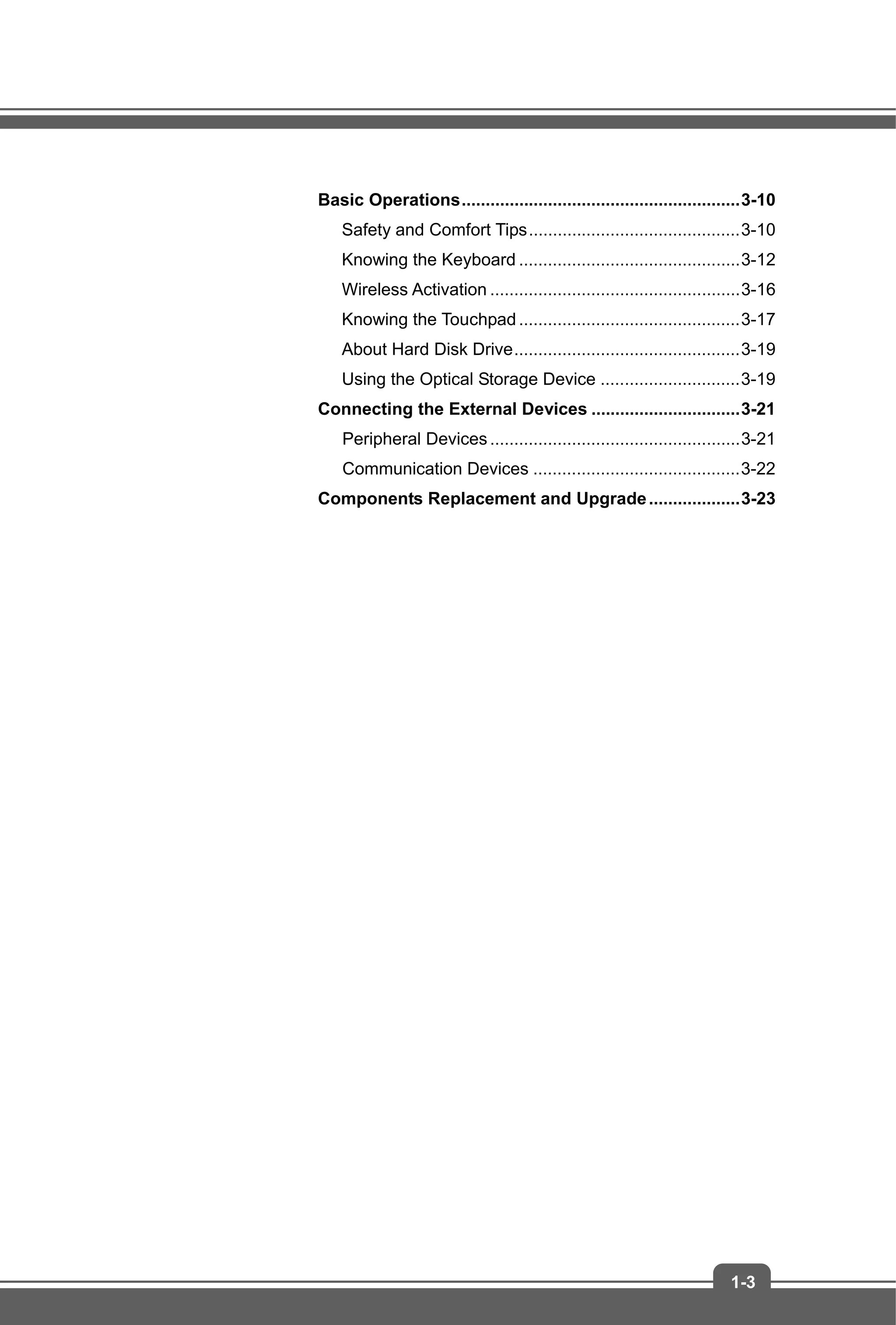 1-3
Basic Operations..........................................................3-10
Safety and Comfort Tips............................................3-10
Knowing the Keyboard ..............................................3-12
Wireless Activation ....................................................3-16
Knowing the Touchpad ..............................................3-17
About Hard Disk Drive...............................................3-19
Using the Optical Storage Device .............................3-19
Connecting the External Devices ...............................3-21
Peripheral Devices....................................................3-21
Communication Devices ...........................................3-22
Components Replacement and Upgrade...................3-23
 