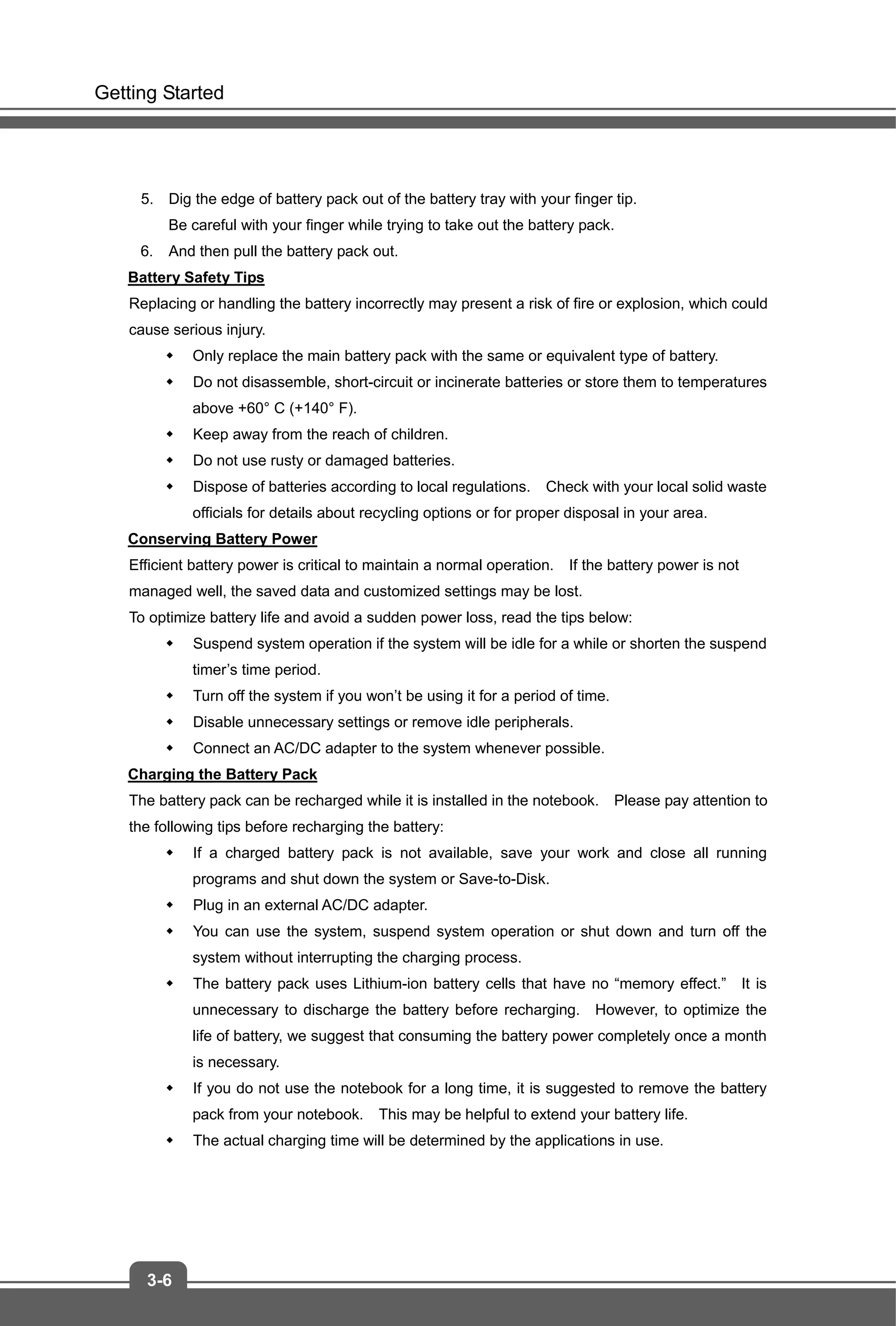 Getting Started
3-6
5. Dig the edge of battery pack out of the battery tray with your finger tip.
Be careful with your finger while trying to take out the battery pack.
6. And then pull the battery pack out.
Battery Safety Tips
Replacing or handling the battery incorrectly may present a risk of fire or explosion, which could
cause serious injury.
 Only replace the main battery pack with the same or equivalent type of battery.
 Do not disassemble, short-circuit or incinerate batteries or store them to temperatures
above +60° C (+140° F).
 Keep away from the reach of children.
 Do not use rusty or damaged batteries.
 Dispose of batteries according to local regulations. Check with your local solid waste
officials for details about recycling options or for proper disposal in your area.
Conserving Battery Power
Efficient battery power is critical to maintain a normal operation. If the battery power is not
managed well, the saved data and customized settings may be lost.
To optimize battery life and avoid a sudden power loss, read the tips below:
 Suspend system operation if the system will be idle for a while or shorten the suspend
timer’s time period.
 Turn off the system if you won’t be using it for a period of time.
 Disable unnecessary settings or remove idle peripherals.
 Connect an AC/DC adapter to the system whenever possible.
Charging the Battery Pack
The battery pack can be recharged while it is installed in the notebook. Please pay attention to
the following tips before recharging the battery:
 If a charged battery pack is not available, save your work and close all running
programs and shut down the system or Save-to-Disk.
 Plug in an external AC/DC adapter.
 You can use the system, suspend system operation or shut down and turn off the
system without interrupting the charging process.
 The battery pack uses Lithium-ion battery cells that have no “memory effect.” It is
unnecessary to discharge the battery before recharging. However, to optimize the
life of battery, we suggest that consuming the battery power completely once a month
is necessary.
 If you do not use the notebook for a long time, it is suggested to remove the battery
pack from your notebook. This may be helpful to extend your battery life.
 The actual charging time will be determined by the applications in use.
 