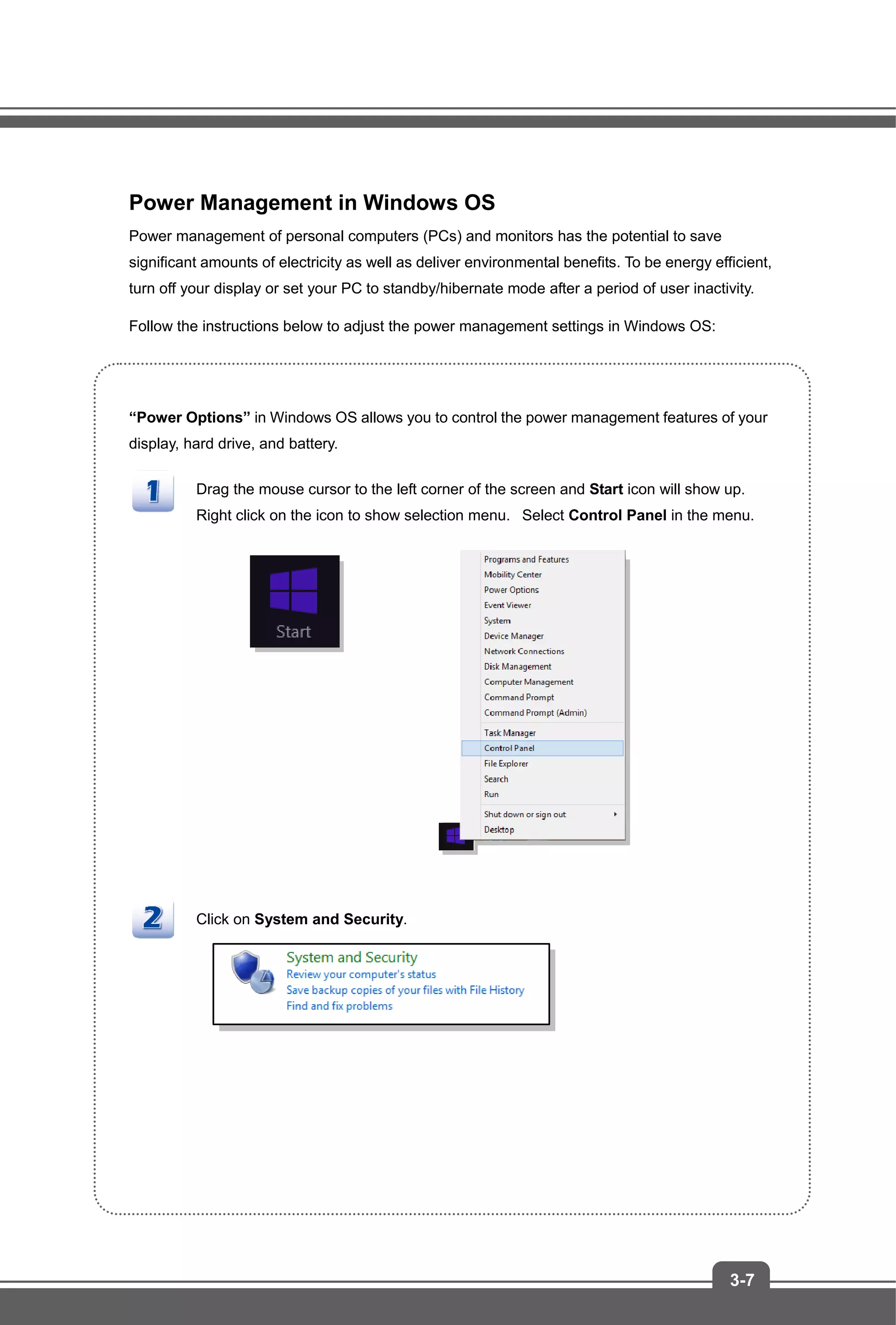 3-7
Power Management in Windows OS
Power management of personal computers (PCs) and monitors has the potential to save
significant amounts of electricity as well as deliver environmental benefits. To be energy efficient,
turn off your display or set your PC to standby/hibernate mode after a period of user inactivity.
Follow the instructions below to adjust the power management settings in Windows OS:
“Power Options” in Windows OS allows you to control the power management features of your
display, hard drive, and battery.
Drag the mouse cursor to the left corner of the screen and Start icon will show up.
Right click on the icon to show selection menu. Select Control Panel in the menu.
Click on System and Security.
 